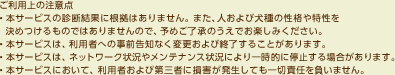 ご利用上の注意点・本サービスの診断結果に根拠はありません。また、人および犬種の性格や特性を決めつけるものではありませんので、予めご了承のうえでお楽しみください。・本サービスは、利用者への事前告知なく変更および終了することがあります。・本サービスは、ネットワーク状況やメンテナンス状況により一時的に停止する場合があります。・本サービスにおいて、利用者および第三者に損害が発生しても一切責任を負いません。