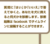 質問に「はい」か「いいえ」で答えてゆくと、あなたを犬に例えると何犬かを診断します。診断結果はtwitterでつぶやくことができます。twitterIDがなくてもお楽しみいただけます。